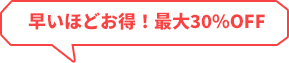 早いほどお得！最大30％OFF！