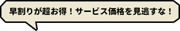 早い方がお得！サービス価格を逃さない！